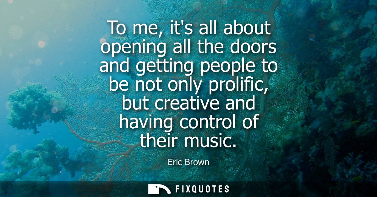 To me, its all about opening all the doors and getting people to be not only prolific, but creative and having control o