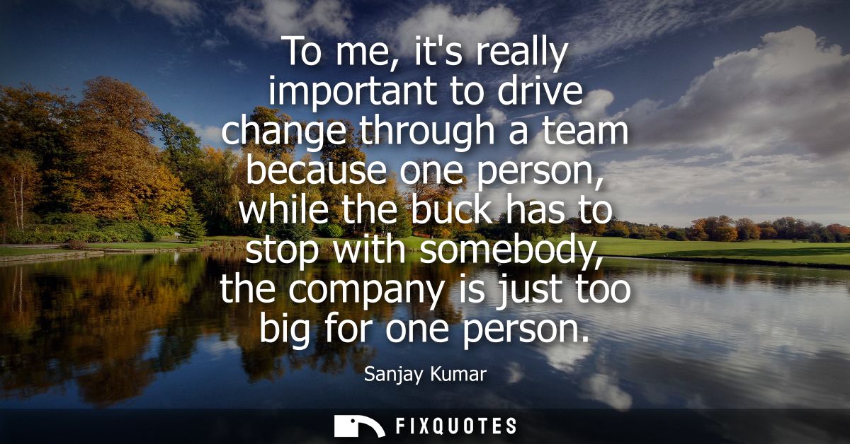 To me, its really important to drive change through a team because one person, while the buck has to stop with somebody,