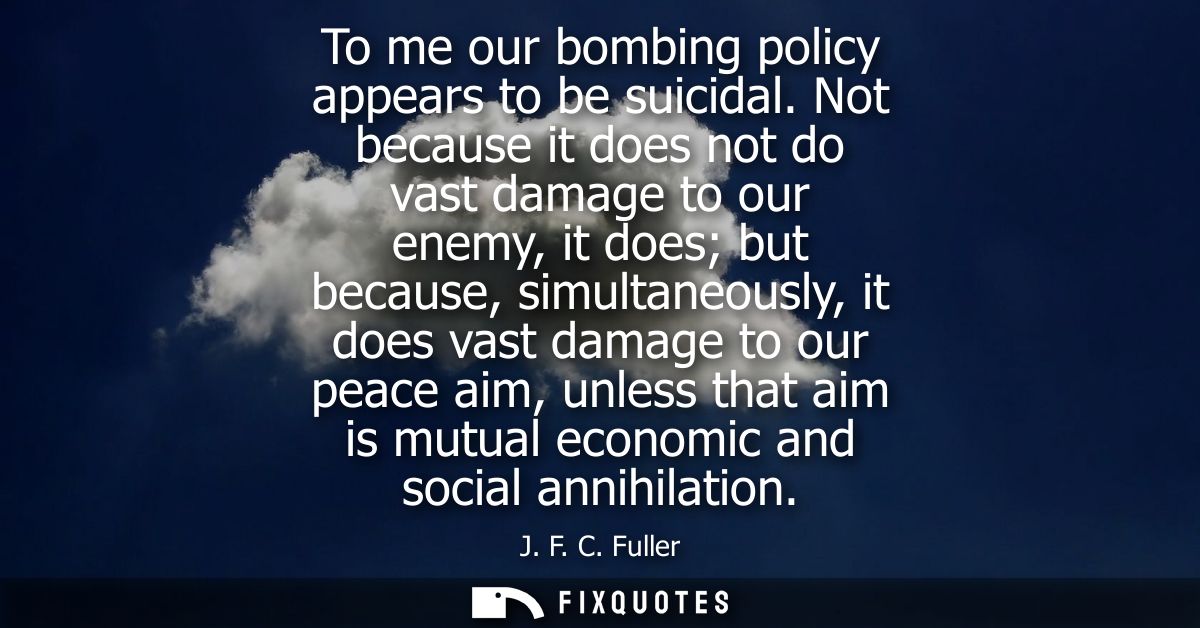 To me our bombing policy appears to be suicidal. Not because it does not do vast damage to our enemy, it does but becaus