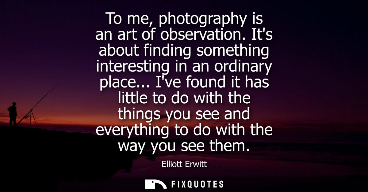 To me, photography is an art of observation. Its about finding something interesting in an ordinary place...