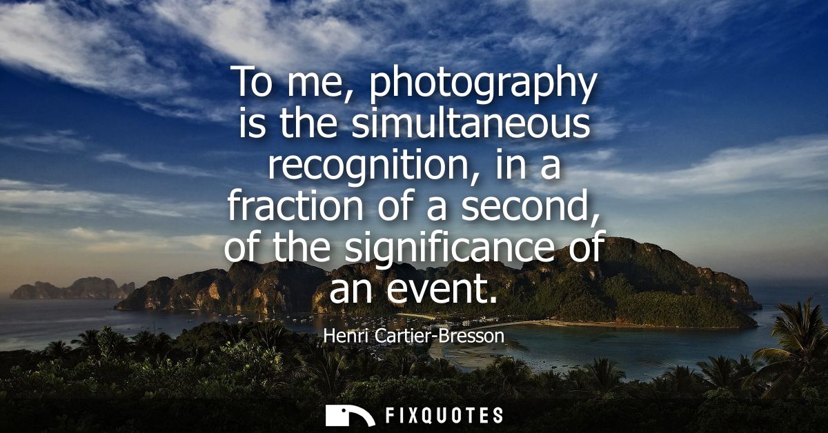 To me, photography is the simultaneous recognition, in a fraction of a second, of the significance of an event