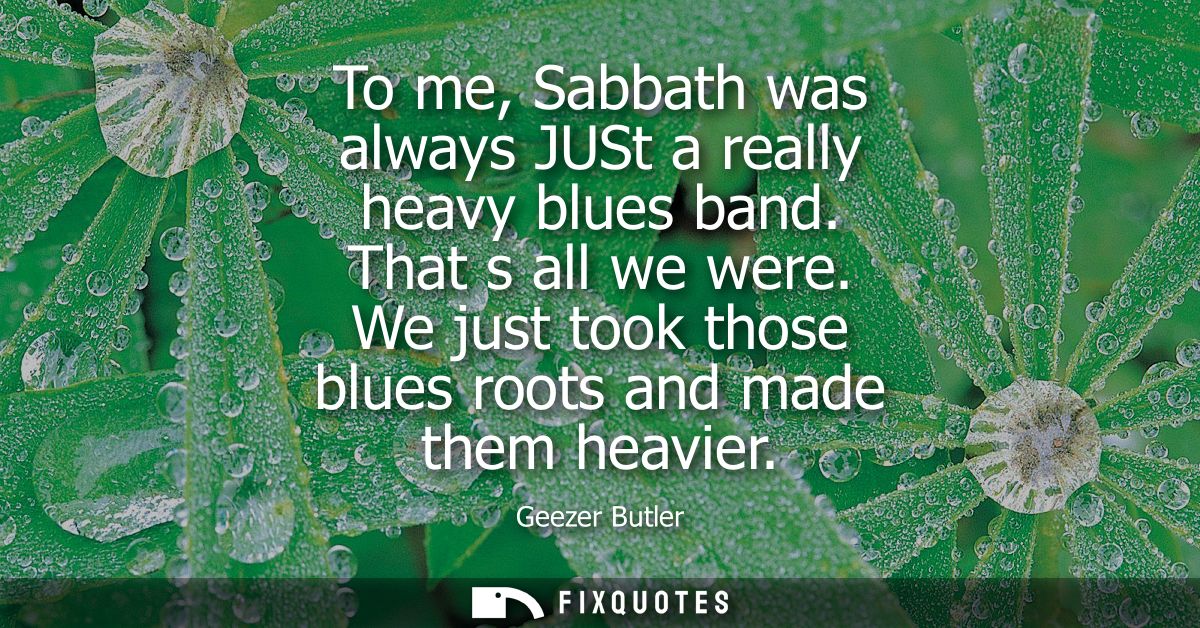 To me, Sabbath was always JUSt a really heavy blues band. That s all we were. We just took those blues roots and made th