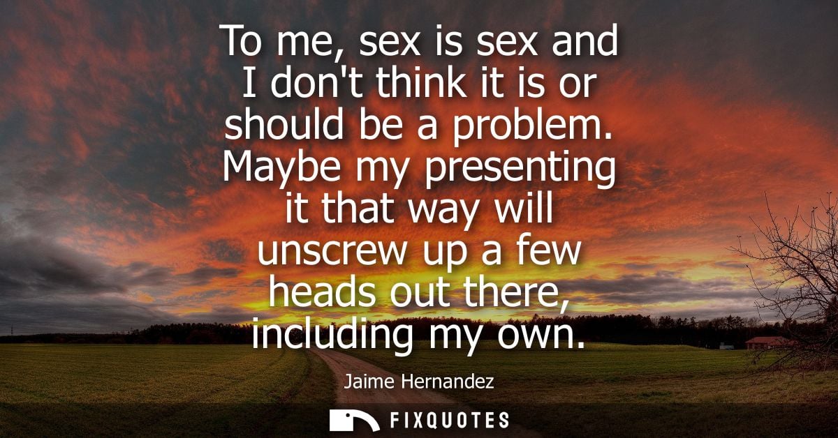 To me, sex is sex and I dont think it is or should be a problem. Maybe my presenting it that way will unscrew up a few h