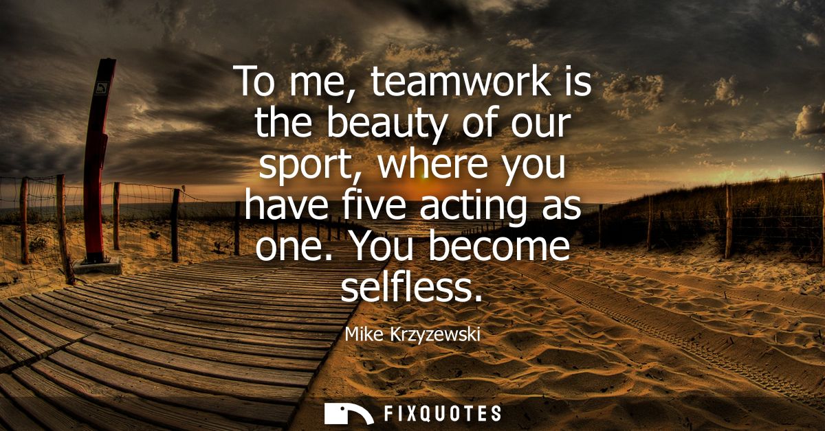 To me, teamwork is the beauty of our sport, where you have five acting as one. You become selfless