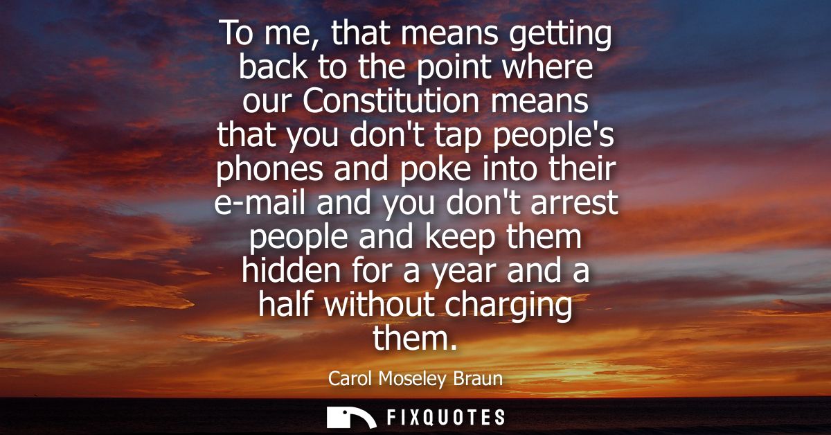 To me, that means getting back to the point where our Constitution means that you dont tap peoples phones and poke into 