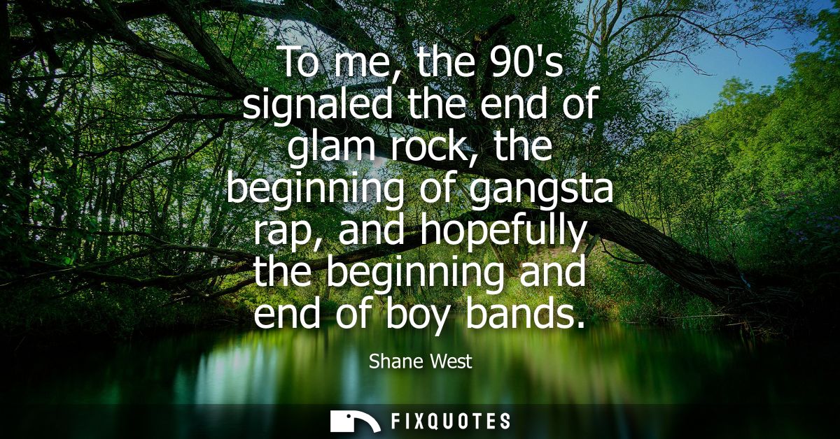 To me, the 90s signaled the end of glam rock, the beginning of gangsta rap, and hopefully the beginning and end of boy b