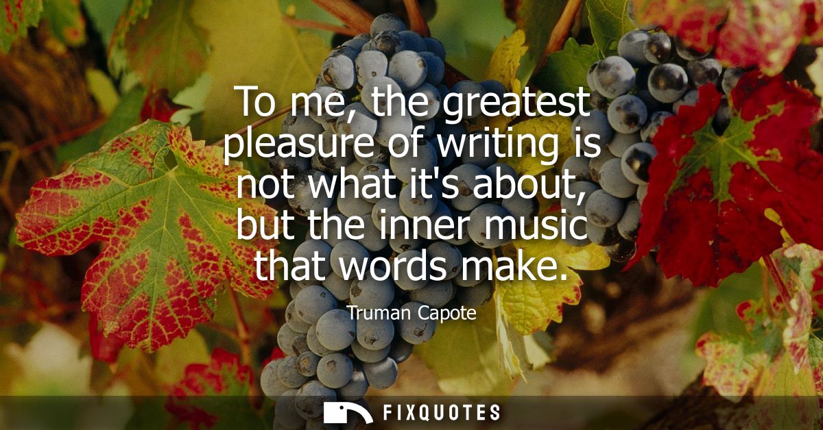 To me, the greatest pleasure of writing is not what its about, but the inner music that words make