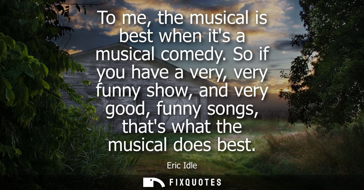To me, the musical is best when its a musical comedy. So if you have a very, very funny show, and very good, funny songs