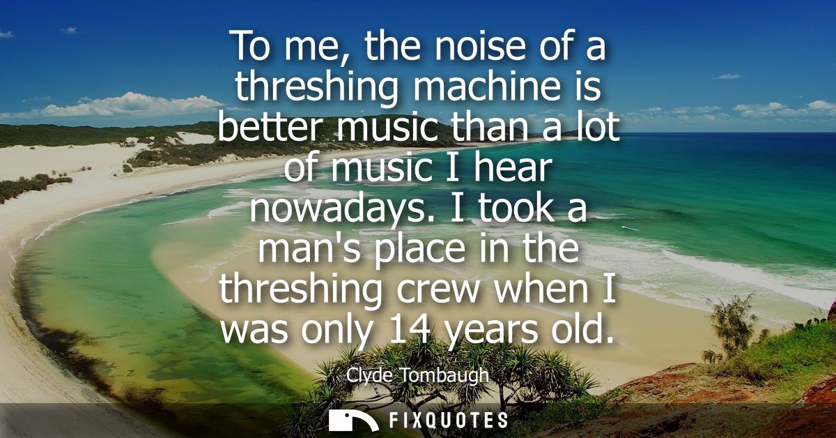 To me, the noise of a threshing machine is better music than a lot of music I hear nowadays. I took a mans place in the 