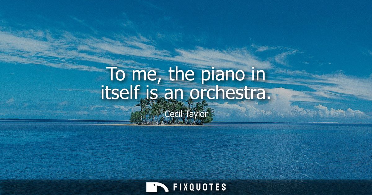 To me, the piano in itself is an orchestra