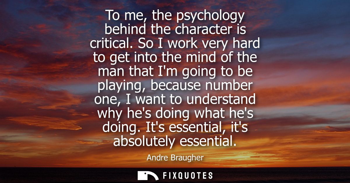 To me, the psychology behind the character is critical. So I work very hard to get into the mind of the man that Im goin