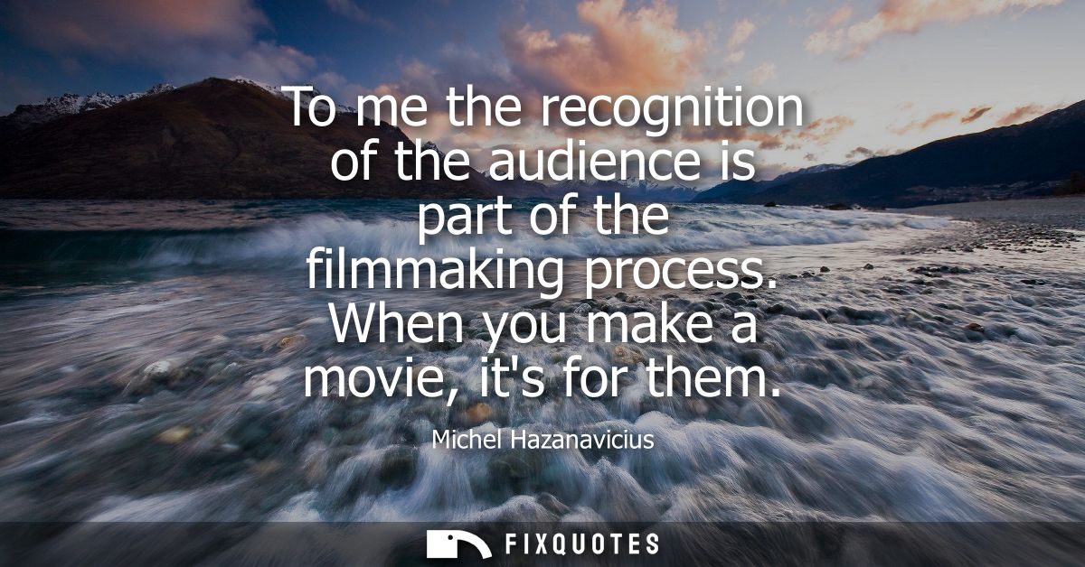 To me the recognition of the audience is part of the filmmaking process. When you make a movie, its for them