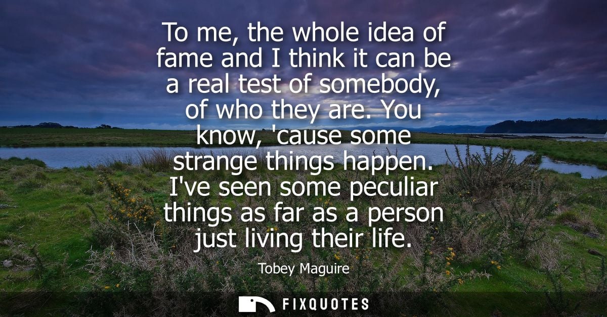 To me, the whole idea of fame and I think it can be a real test of somebody, of who they are. You know, cause some stran