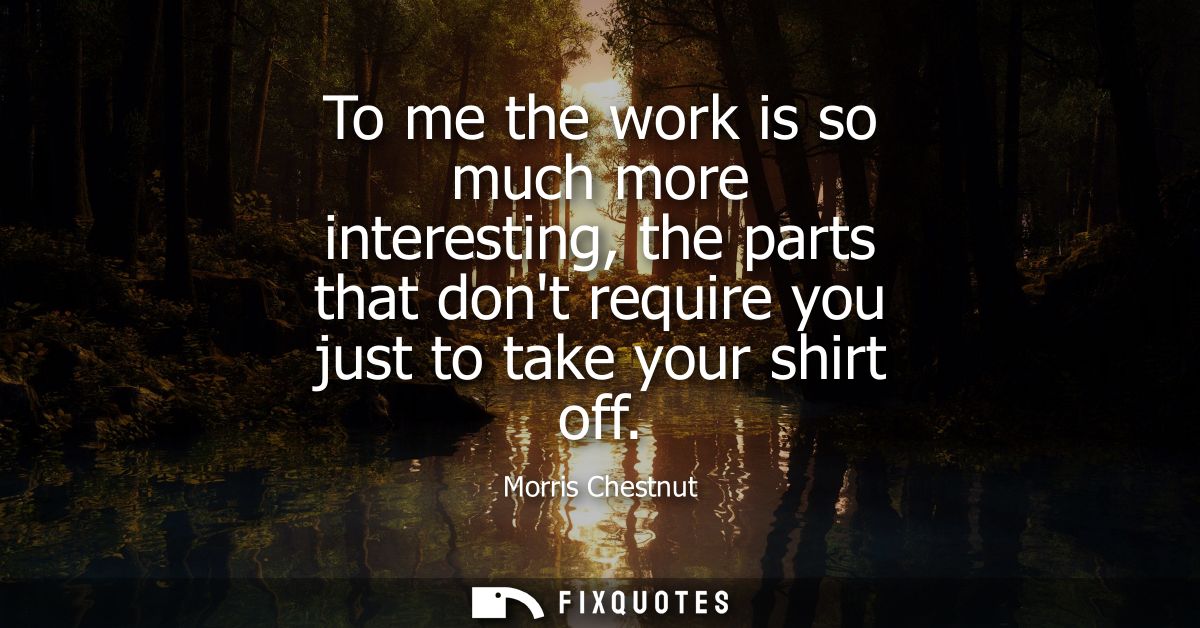 To me the work is so much more interesting, the parts that dont require you just to take your shirt off