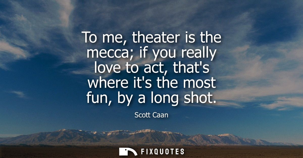 To me, theater is the mecca if you really love to act, thats where its the most fun, by a long shot