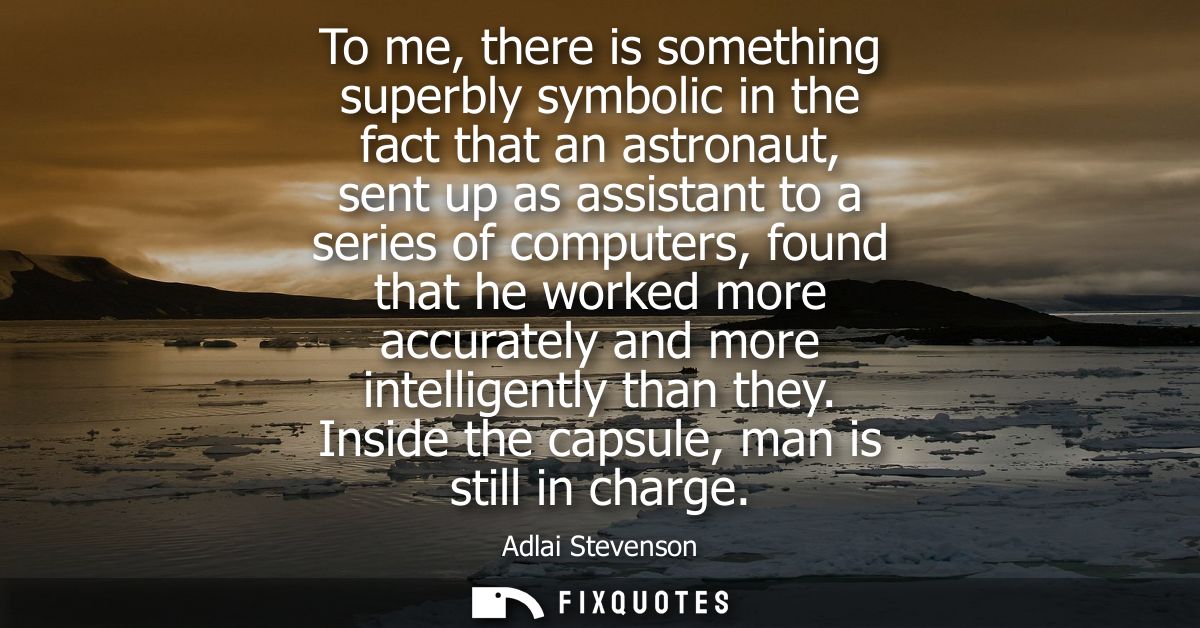 To me, there is something superbly symbolic in the fact that an astronaut, sent up as assistant to a series of computers