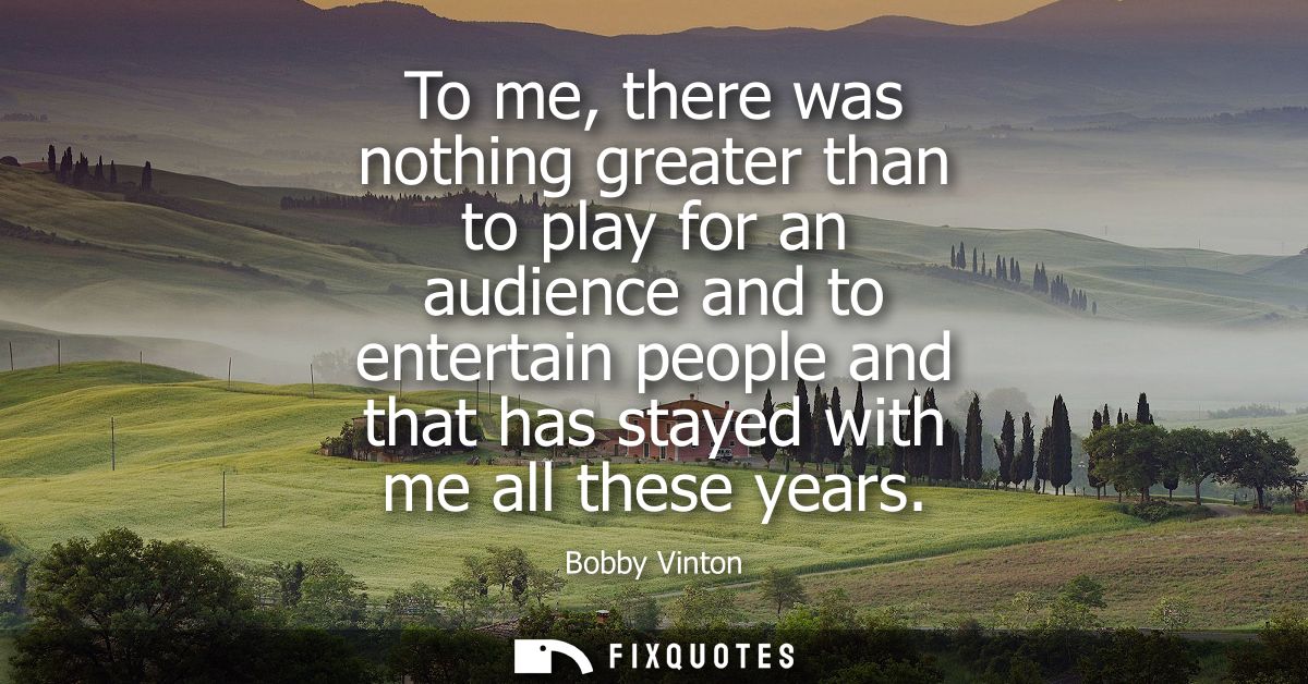 To me, there was nothing greater than to play for an audience and to entertain people and that has stayed with me all th
