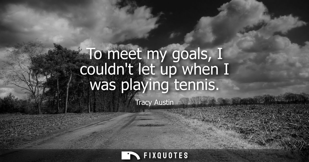 To meet my goals, I couldnt let up when I was playing tennis
