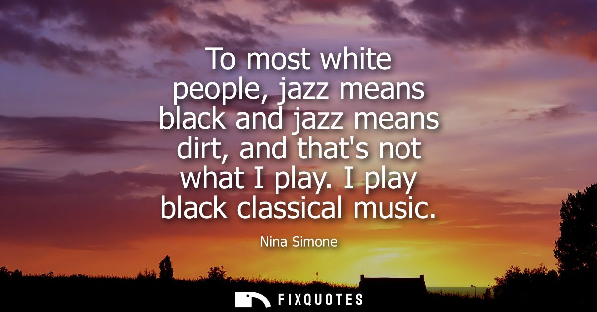 To most white people, jazz means black and jazz means dirt, and thats not what I play. I play black classical music