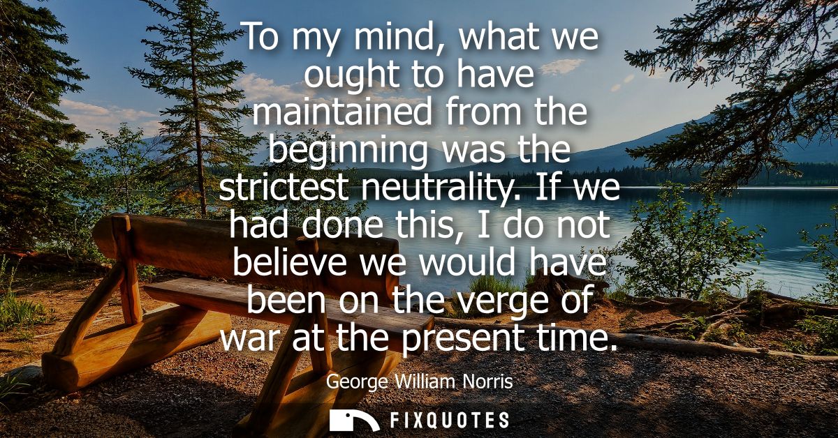 To my mind, what we ought to have maintained from the beginning was the strictest neutrality. If we had done this, I do 