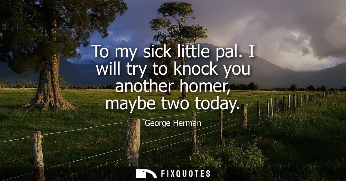 To my sick little pal. I will try to knock you another homer, maybe two today