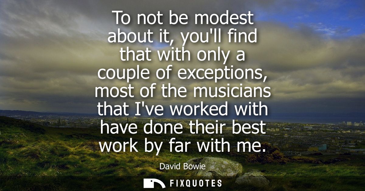 To not be modest about it, youll find that with only a couple of exceptions, most of the musicians that Ive worked with 
