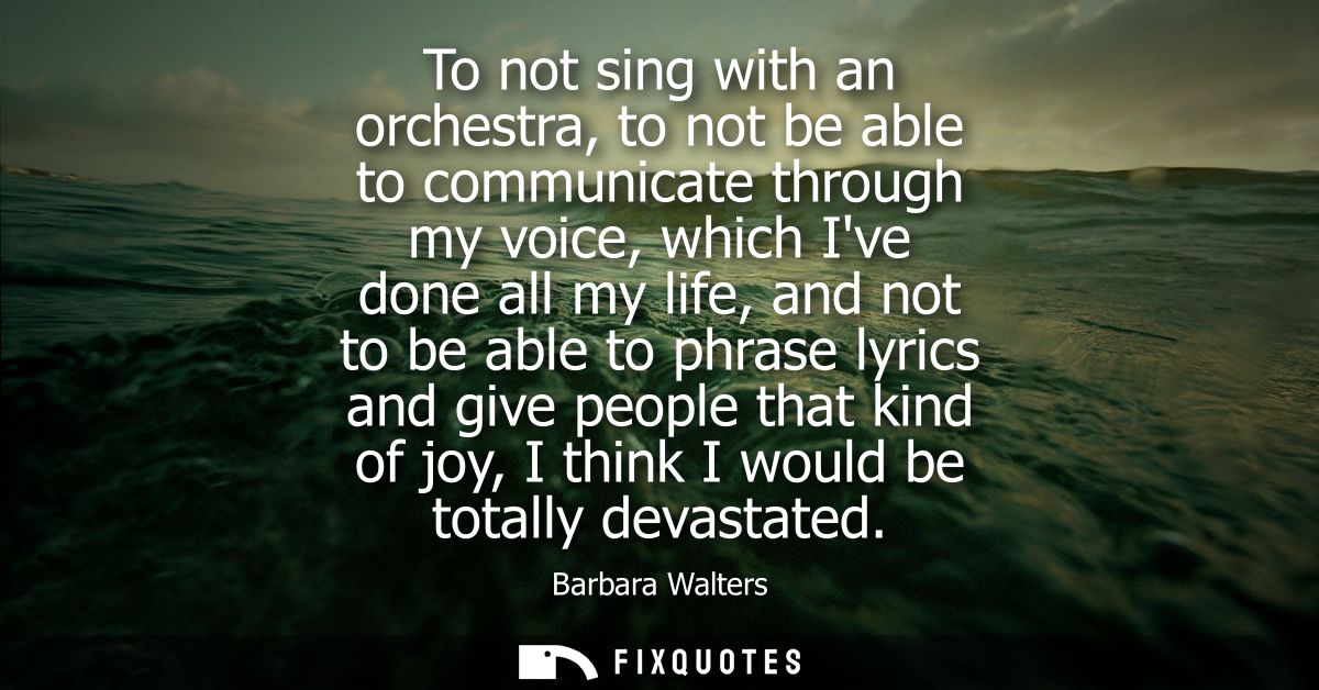 To not sing with an orchestra, to not be able to communicate through my voice, which Ive done all my life, and not to be