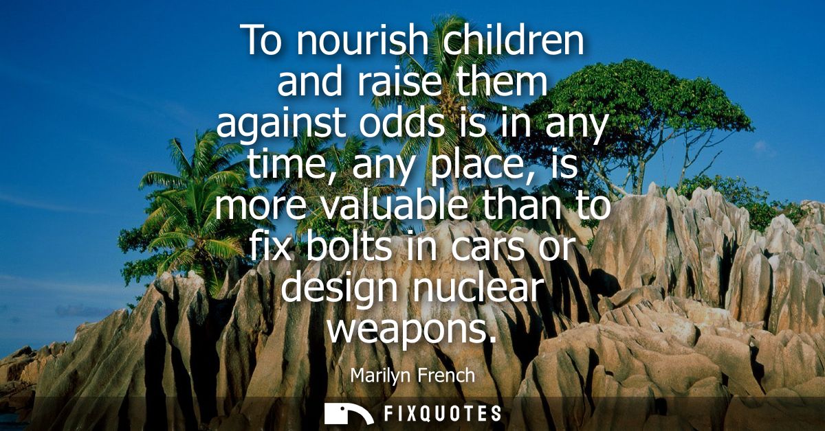 To nourish children and raise them against odds is in any time, any place, is more valuable than to fix bolts in cars or