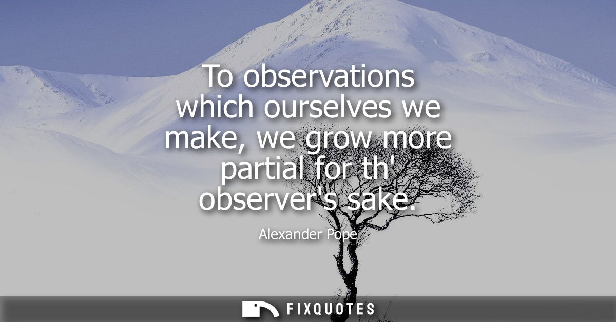 To observations which ourselves we make, we grow more partial for th observers sake