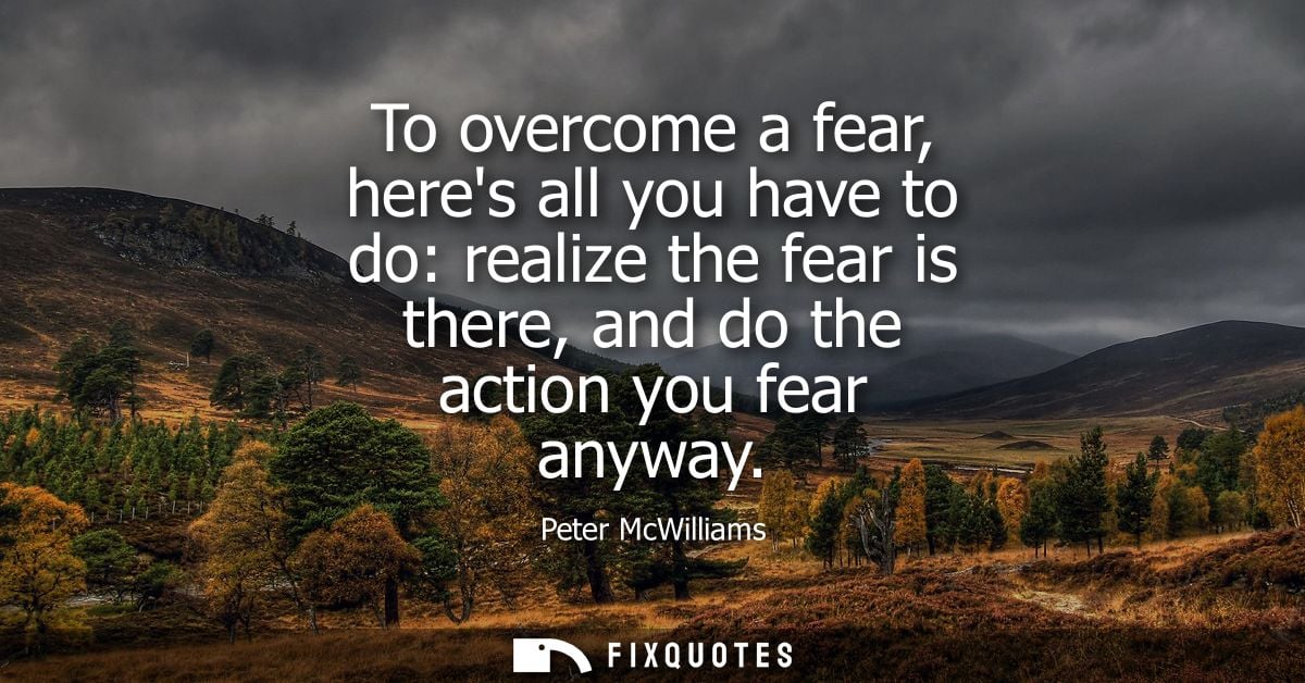 To overcome a fear, heres all you have to do: realize the fear is there, and do the action you fear anyway