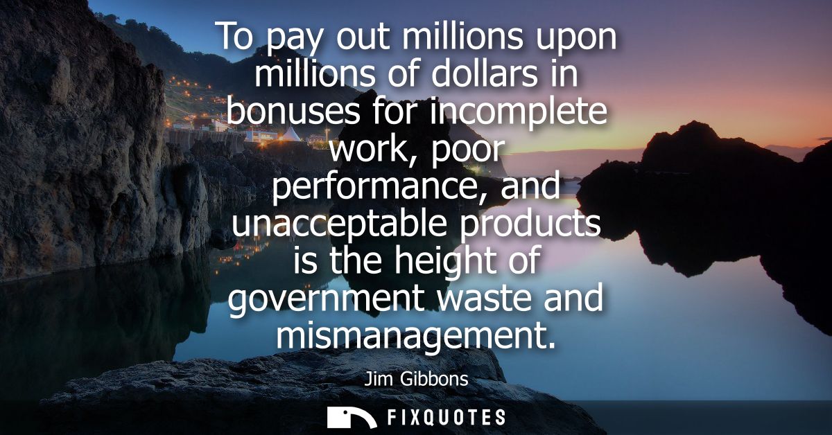 To pay out millions upon millions of dollars in bonuses for incomplete work, poor performance, and unacceptable products