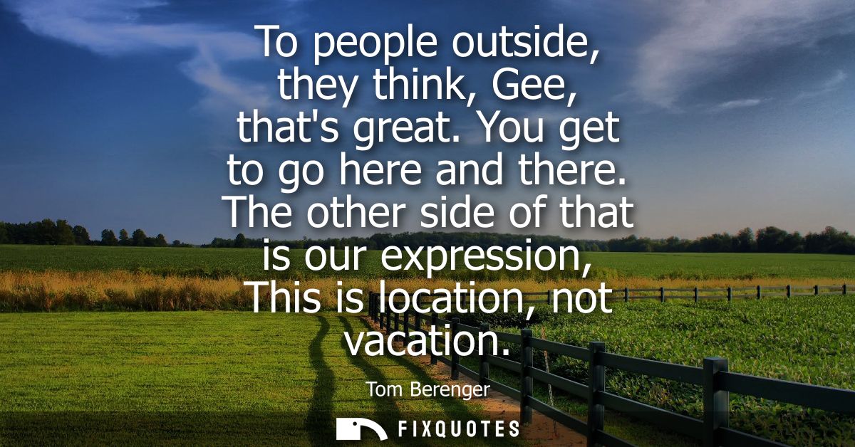 To people outside, they think, Gee, thats great. You get to go here and there. The other side of that is our expression,