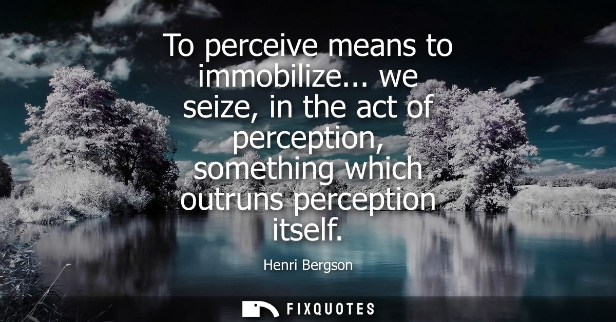 To perceive means to immobilize... we seize, in the act of perception, something which outruns perception itself