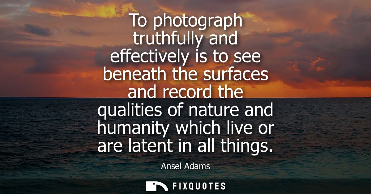 To photograph truthfully and effectively is to see beneath the surfaces and record the qualities of nature and humanity 