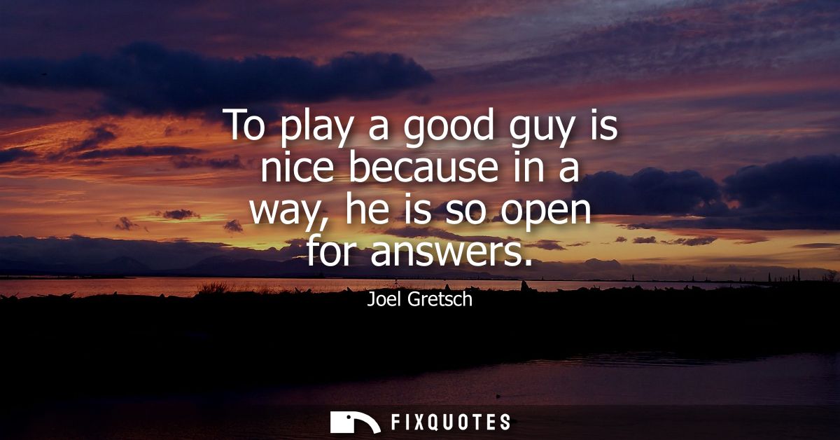 To play a good guy is nice because in a way, he is so open for answers