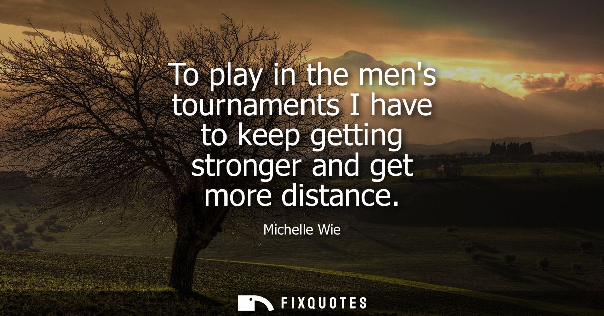 To play in the mens tournaments I have to keep getting stronger and get more distance