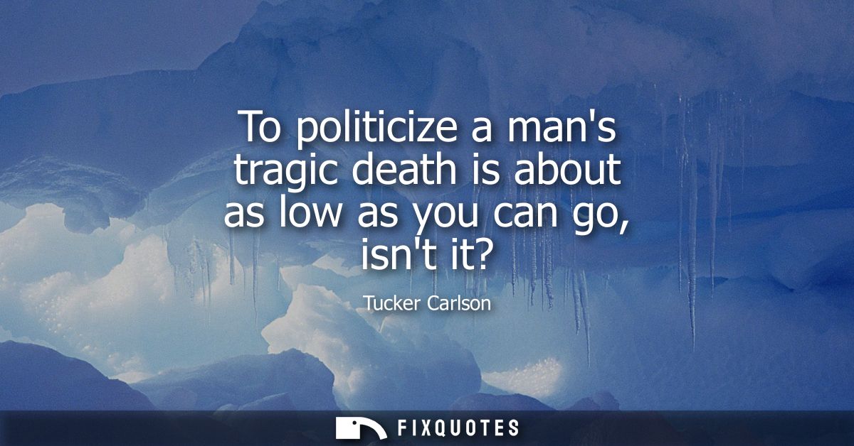 To politicize a mans tragic death is about as low as you can go, isnt it?