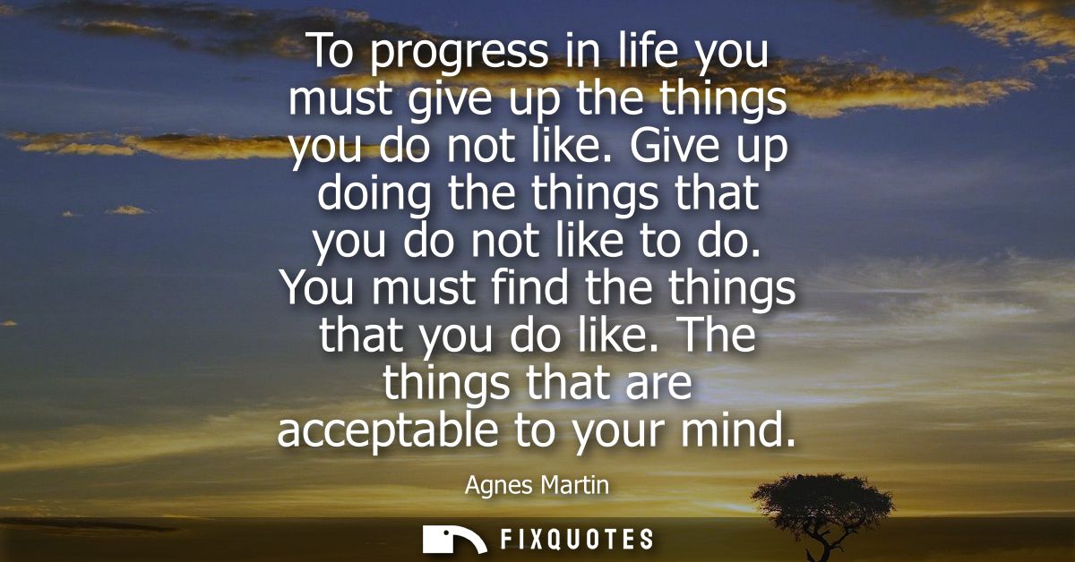 To progress in life you must give up the things you do not like. Give up doing the things that you do not like to do. Yo