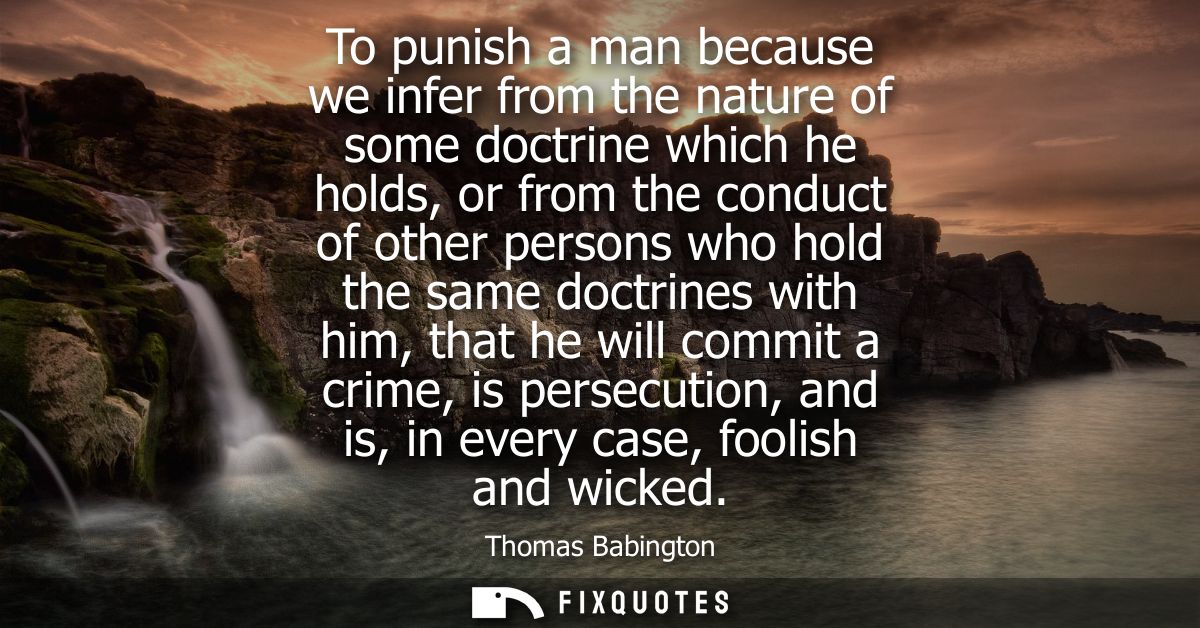 To punish a man because we infer from the nature of some doctrine which he holds, or from the conduct of other persons w