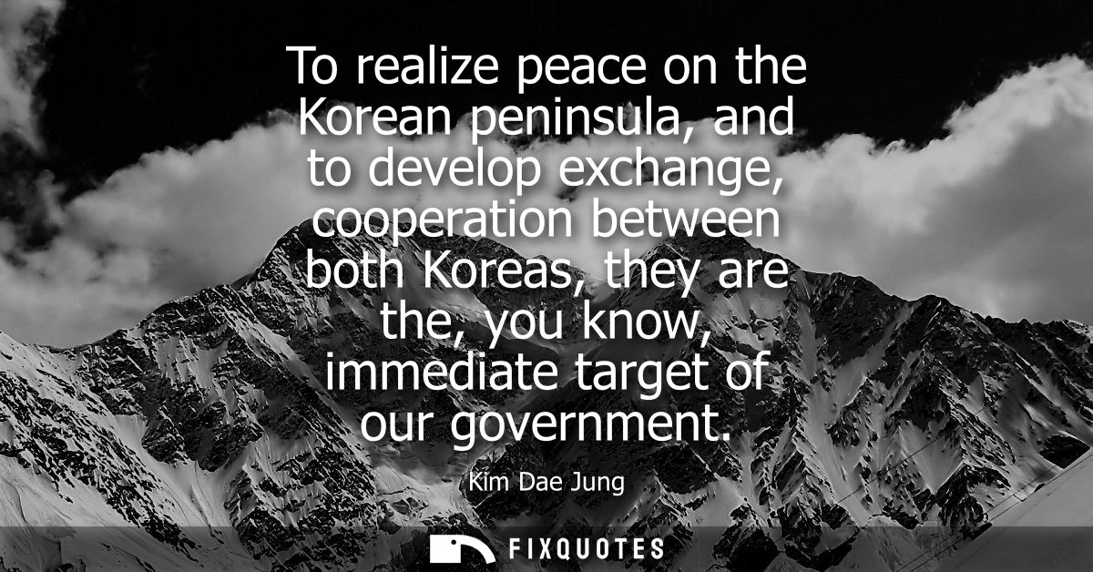 To realize peace on the Korean peninsula, and to develop exchange, cooperation between both Koreas, they are the, you kn