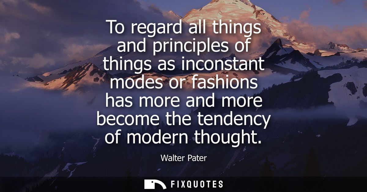 To regard all things and principles of things as inconstant modes or fashions has more and more become the tendency of m