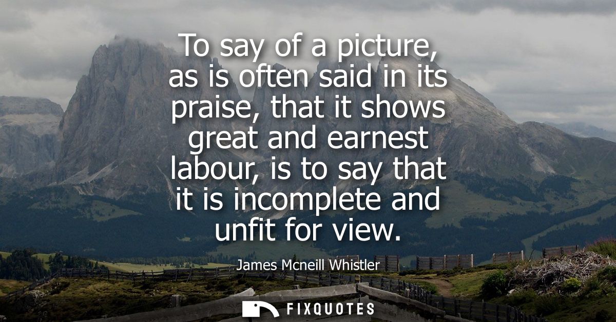 To say of a picture, as is often said in its praise, that it shows great and earnest labour, is to say that it is incomp