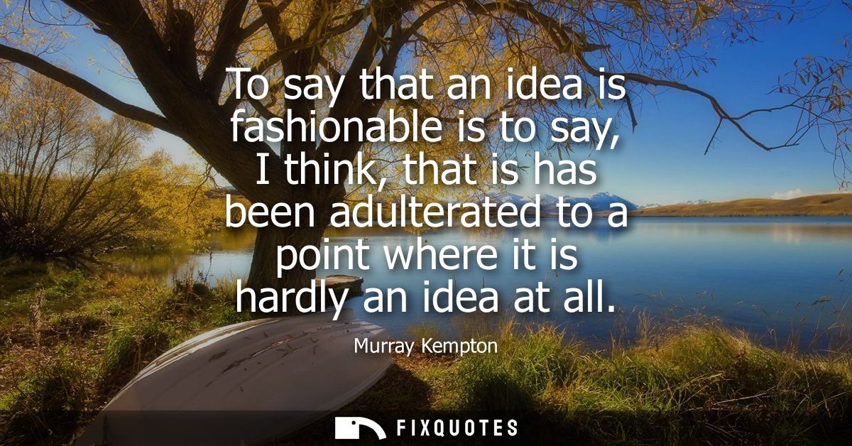 To say that an idea is fashionable is to say, I think, that is has been adulterated to a point where it is hardly an ide