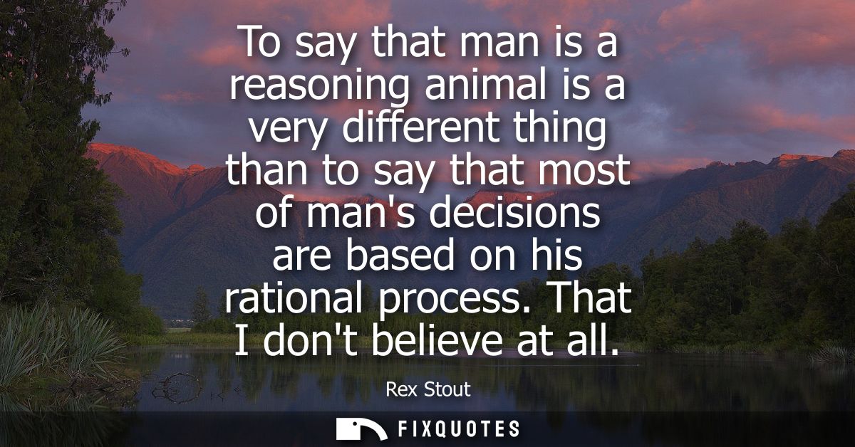 To say that man is a reasoning animal is a very different thing than to say that most of mans decisions are based on his