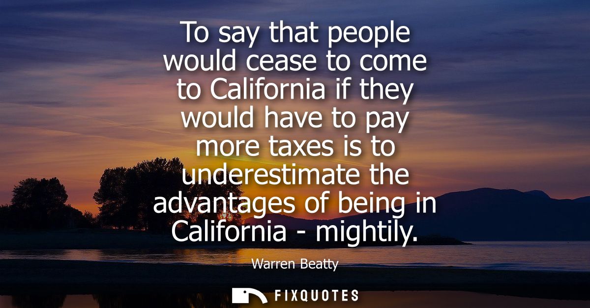 To say that people would cease to come to California if they would have to pay more taxes is to underestimate the advant