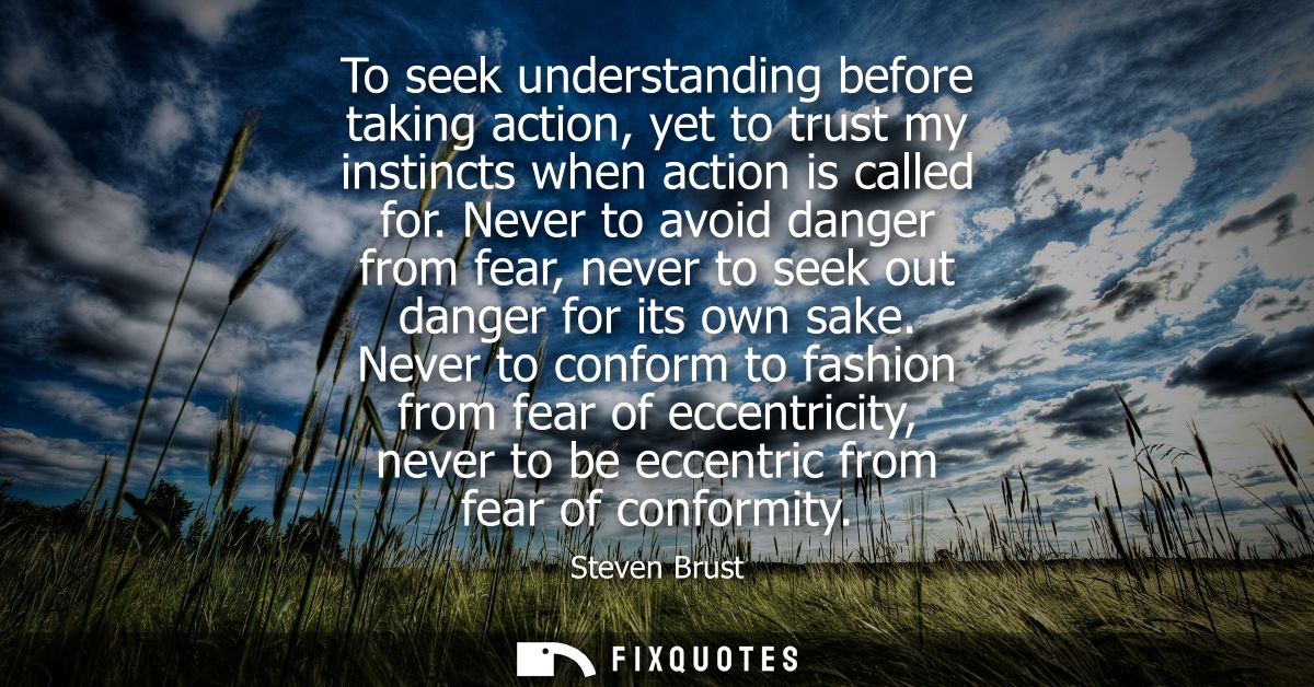 To seek understanding before taking action, yet to trust my instincts when action is called for. Never to avoid danger f