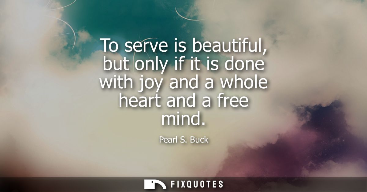 To serve is beautiful, but only if it is done with joy and a whole heart and a free mind - Pearl S. Buck