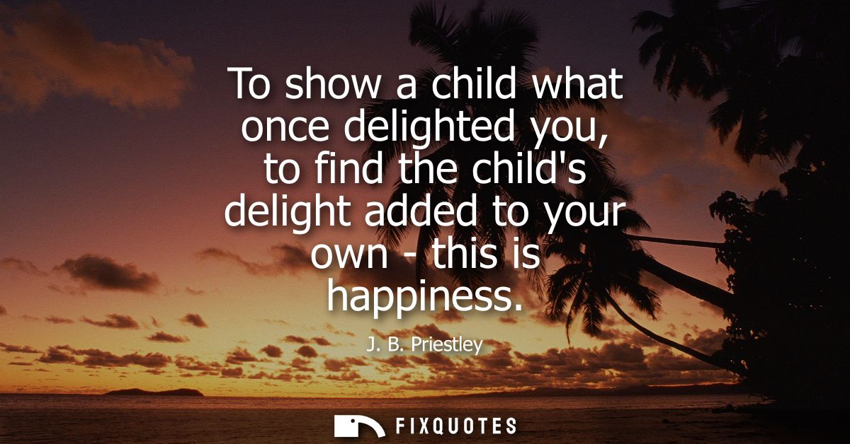 To show a child what once delighted you, to find the childs delight added to your own - this is happiness