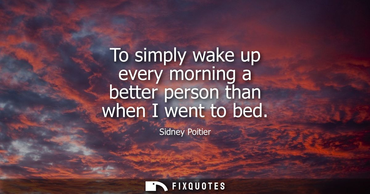 To simply wake up every morning a better person than when I went to bed