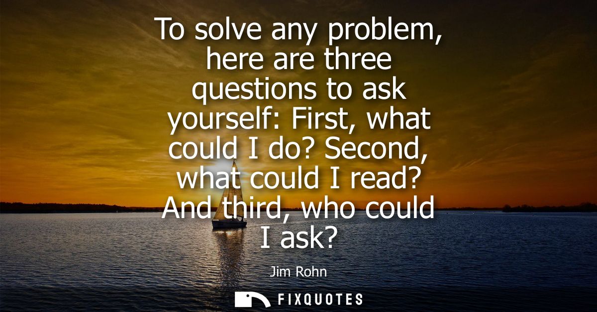 To solve any problem, here are three questions to ask yourself: First, what could I do? Second, what could I read? And t